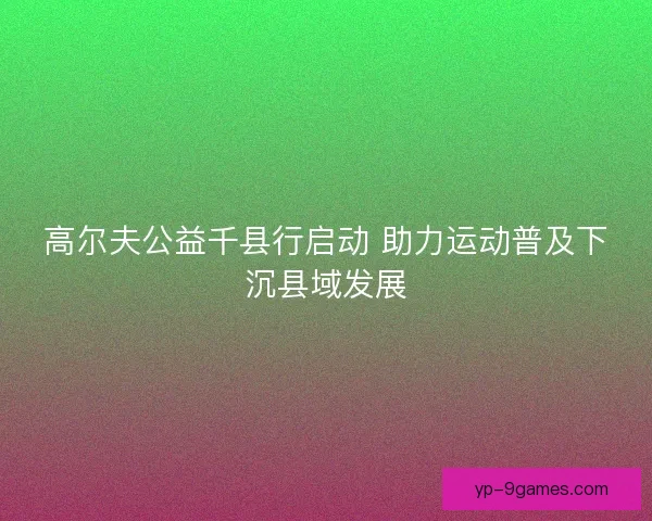 高尔夫公益千县行启动 助力运动普及下沉县域发展