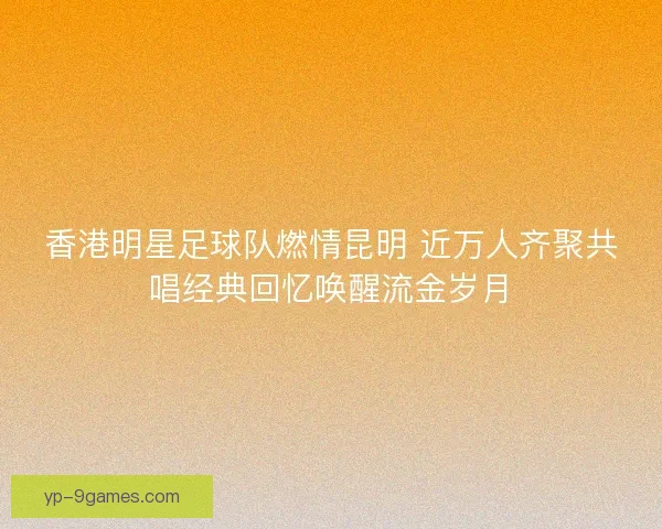 香港明星足球队燃情昆明 近万人齐聚共唱经典回忆唤醒流金岁月