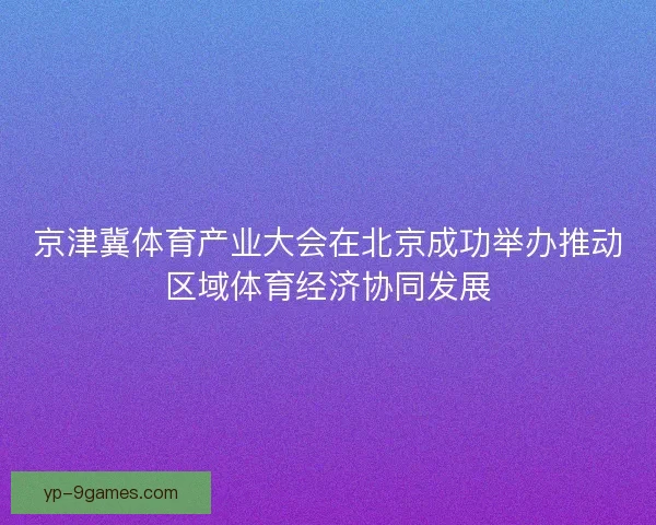 京津冀体育产业大会在北京成功举办推动区域体育经济协同发展