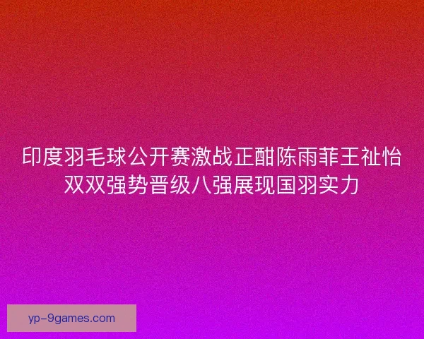 印度羽毛球公开赛激战正酣陈雨菲王祉怡双双强势晋级八强展现国羽实力