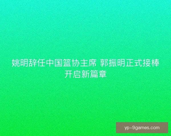 姚明辞任中国篮协主席 郭振明正式接棒开启新篇章